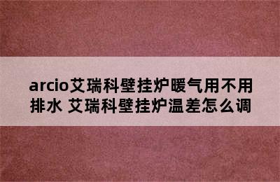 arcio艾瑞科壁挂炉暖气用不用排水 艾瑞科壁挂炉温差怎么调